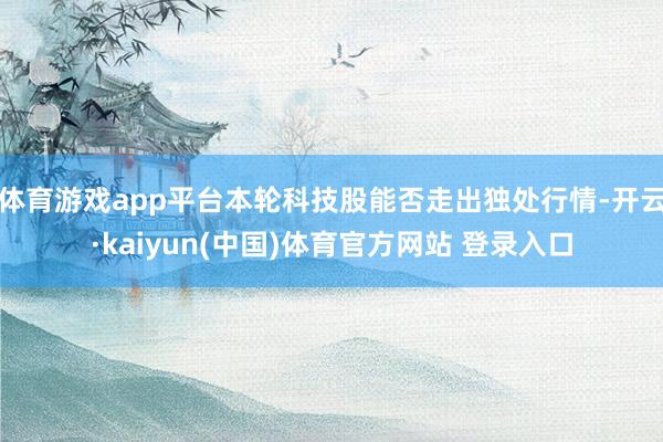 体育游戏app平台本轮科技股能否走出独处行情-开云·kaiyun(中国)体育官方网站 登录入口