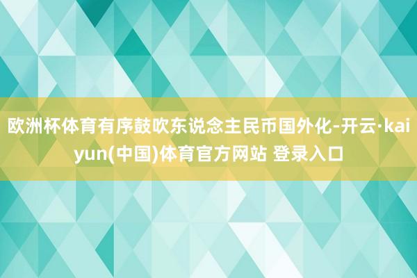 欧洲杯体育有序鼓吹东说念主民币国外化-开云·kaiyun(中国)体育官方网站 登录入口