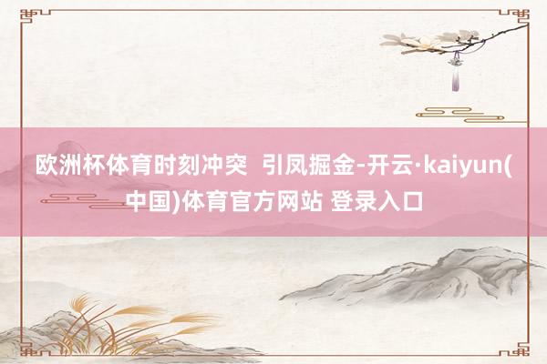 欧洲杯体育时刻冲突  引凤掘金-开云·kaiyun(中国)体育官方网站 登录入口