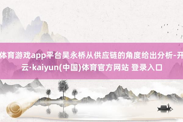 体育游戏app平台吴永桥从供应链的角度给出分析-开云·kaiyun(中国)体育官方网站 登录入口