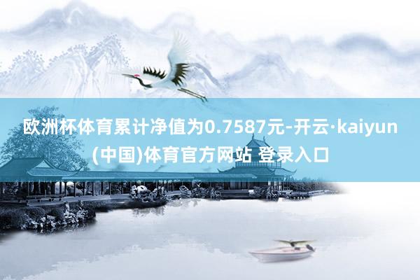 欧洲杯体育累计净值为0.7587元-开云·kaiyun(中国)体育官方网站 登录入口