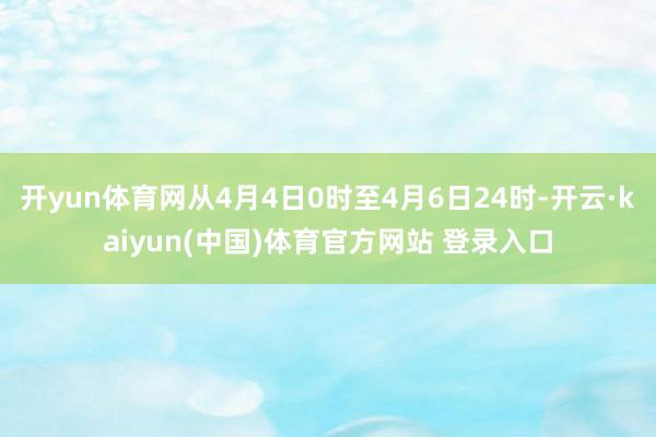 开yun体育网从4月4日0时至4月6日24时-开云·kaiyun(中国)体育官方网站 登录入口