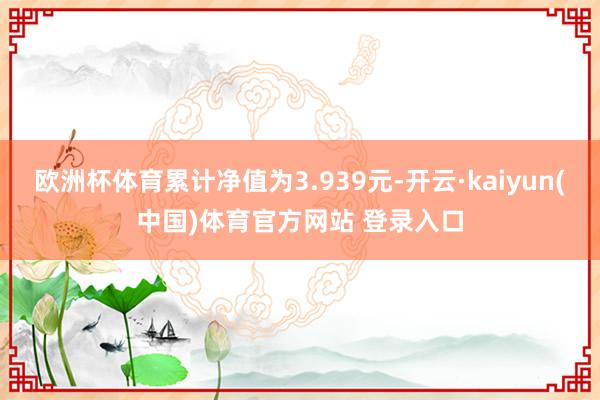 欧洲杯体育累计净值为3.939元-开云·kaiyun(中国)体育官方网站 登录入口