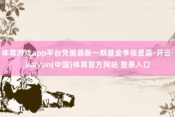 体育游戏app平台凭据最新一期基金季报显露-开云·kaiyun(中国)体育官方网站 登录入口