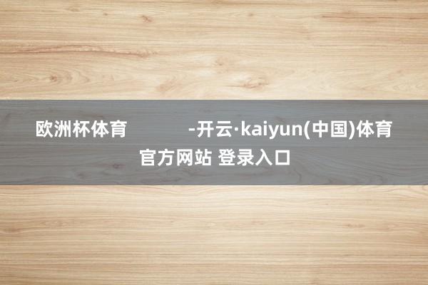 欧洲杯体育            -开云·kaiyun(中国)体育官方网站 登录入口