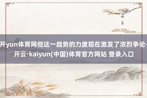 开yun体育网但这一趋势的力度现在激发了浓烈争论-开云·kaiyun(中国)体育官方网站 登录入口