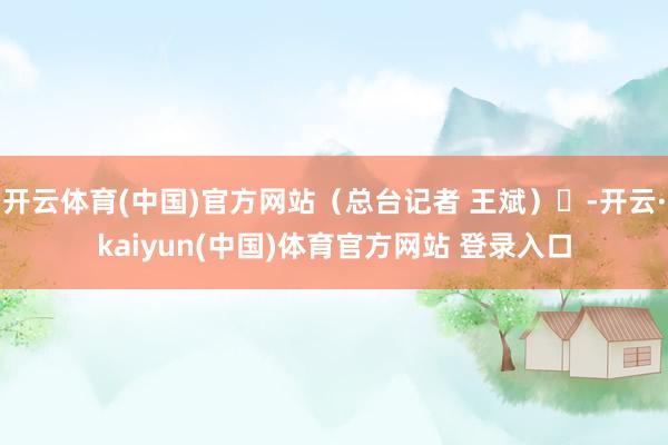 开云体育(中国)官方网站（总台记者 王斌）	-开云·kaiyun(中国)体育官方网站 登录入口