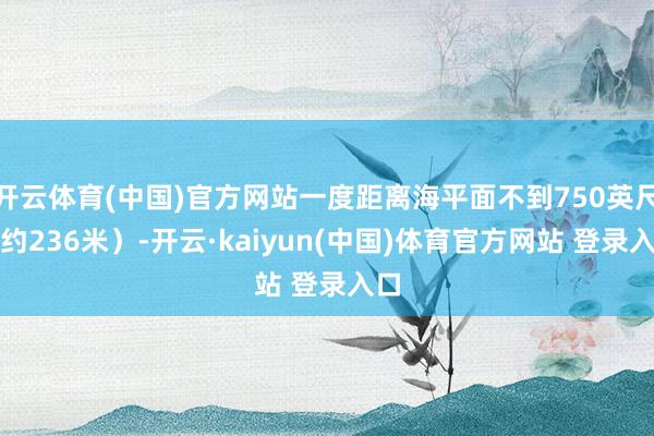 开云体育(中国)官方网站一度距离海平面不到750英尺（约236米）-开云·kaiyun(中国)体育官方网站 登录入口