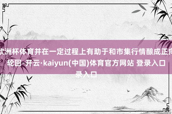 欧洲杯体育并在一定过程上有助于和市集行情酿成正向轮回-开云·kaiyun(中国)体育官方网站 登录入口