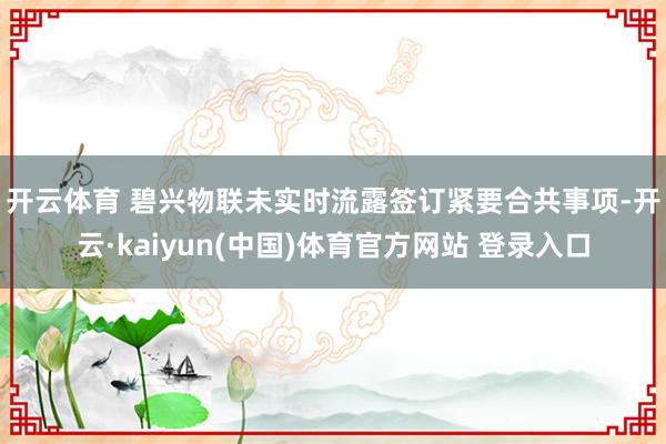 开云体育 　　碧兴物联未实时流露签订紧要合共事项-开云·kaiyun(中国)体育官方网站 登录入口