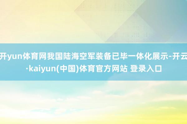 开yun体育网我国陆海空军装备已毕一体化展示-开云·kaiyun(中国)体育官方网站 登录入口