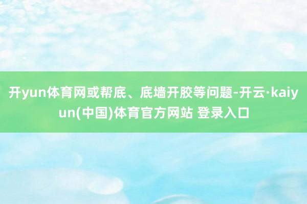 开yun体育网或帮底、底墙开胶等问题-开云·kaiyun(中国)体育官方网站 登录入口