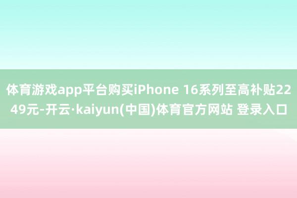 体育游戏app平台购买iPhone 16系列至高补贴2249元-开云·kaiyun(中国)体育官方网站 登录入口