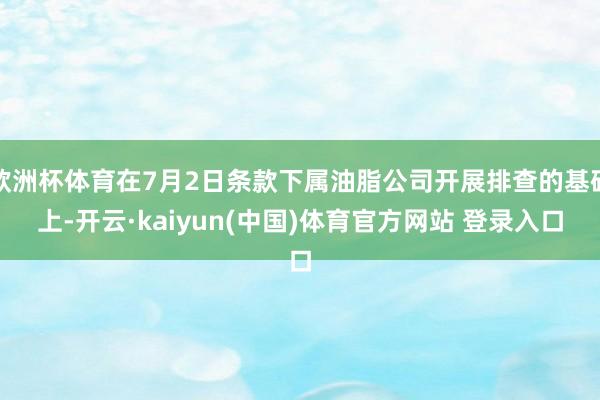 欧洲杯体育在7月2日条款下属油脂公司开展排查的基础上-开云·kaiyun(中国)体育官方网站 登录入口