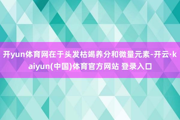 开yun体育网在于头发枯竭养分和微量元素-开云·kaiyun(中国)体育官方网站 登录入口