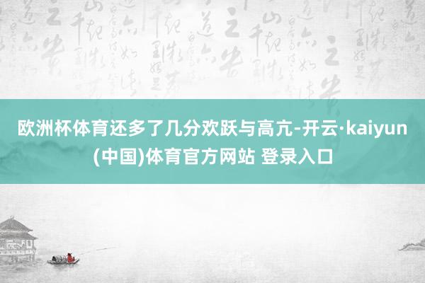 欧洲杯体育还多了几分欢跃与高亢-开云·kaiyun(中国)体育官方网站 登录入口