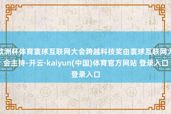 欧洲杯体育寰球互联网大会跨越科技奖由寰球互联网大会主持-开云·kaiyun(中国)体育官方网站 登录入口