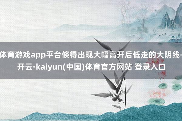 体育游戏app平台倏得出现大幅高开后低走的大阴线-开云·kaiyun(中国)体育官方网站 登录入口