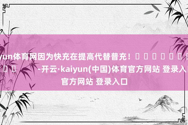 开yun体育网因为快充在提高代替普充！  ‏ ‏⁠ ‏  ⁠        -开云·kaiyun(中国)体育官方网站 登录入口