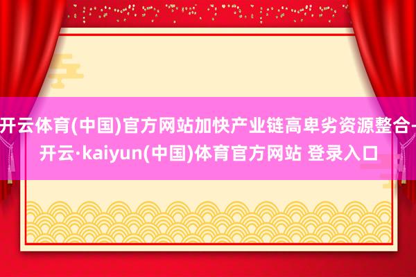 开云体育(中国)官方网站加快产业链高卑劣资源整合-开云·kaiyun(中国)体育官方网站 登录入口