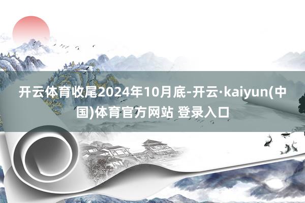 开云体育收尾2024年10月底-开云·kaiyun(中国)体育官方网站 登录入口