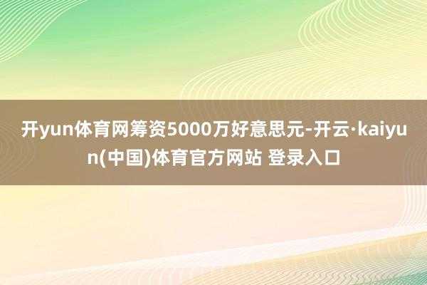开yun体育网筹资5000万好意思元-开云·kaiyun(中国)体育官方网站 登录入口
