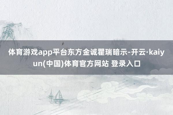 体育游戏app平台　　东方金诚瞿瑞暗示-开云·kaiyun(中国)体育官方网站 登录入口