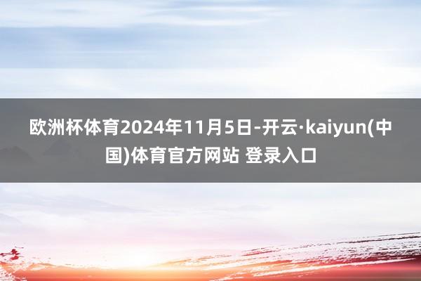 欧洲杯体育2024年11月5日-开云·kaiyun(中国)体育官方网站 登录入口