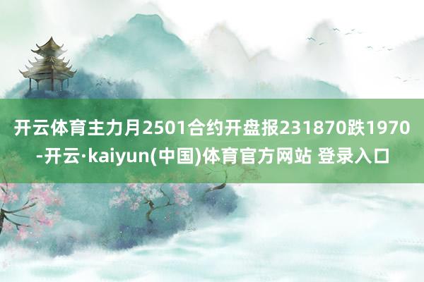 开云体育主力月2501合约开盘报231870跌1970-开云·kaiyun(中国)体育官方网站 登录入口