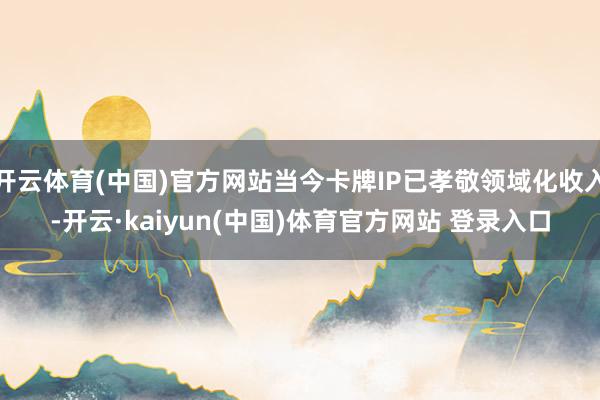 开云体育(中国)官方网站当今卡牌IP已孝敬领域化收入-开云·kaiyun(中国)体育官方网站 登录入口