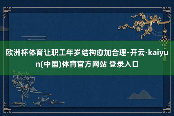 欧洲杯体育让职工年岁结构愈加合理-开云·kaiyun(中国)体育官方网站 登录入口