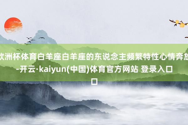 欧洲杯体育白羊座白羊座的东说念主频繁特性心情奔放-开云·kaiyun(中国)体育官方网站 登录入口