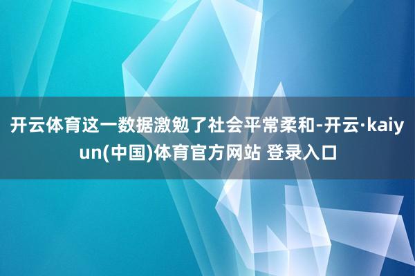 开云体育这一数据激勉了社会平常柔和-开云·kaiyun(中国)体育官方网站 登录入口