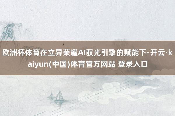 欧洲杯体育在立异荣耀AI驭光引擎的赋能下-开云·kaiyun(中国)体育官方网站 登录入口