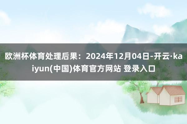 欧洲杯体育处理后果：2024年12月04日-开云·kaiyun(中国)体育官方网站 登录入口