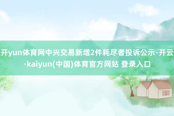开yun体育网中兴交易新增2件耗尽者投诉公示-开云·kaiyun(中国)体育官方网站 登录入口