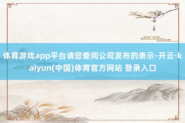 体育游戏app平台请您查阅公司发布的表示-开云·kaiyun(中国)体育官方网站 登录入口