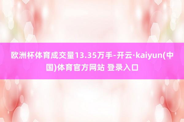 欧洲杯体育成交量13.35万手-开云·kaiyun(中国)体育官方网站 登录入口