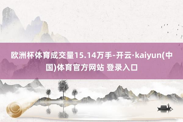 欧洲杯体育成交量15.14万手-开云·kaiyun(中国)体育官方网站 登录入口