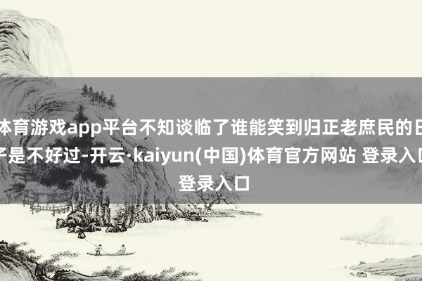 体育游戏app平台不知谈临了谁能笑到归正老庶民的日子是不好过-开云·kaiyun(中国)体育官方网站 登录入口