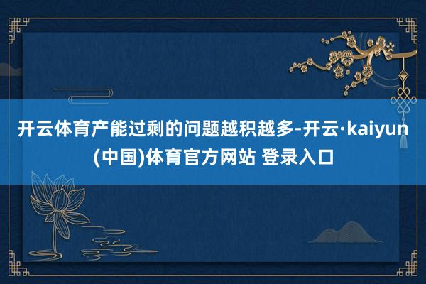 开云体育产能过剩的问题越积越多-开云·kaiyun(中国)体育官方网站 登录入口