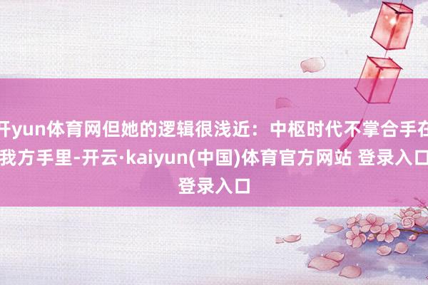 开yun体育网但她的逻辑很浅近：中枢时代不掌合手在我方手里-开云·kaiyun(中国)体育官方网站 登录入口