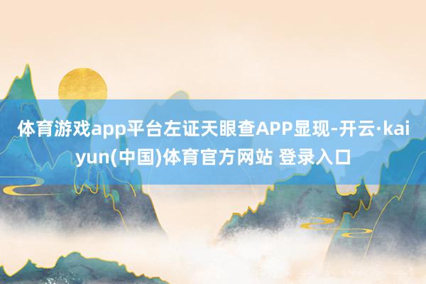 体育游戏app平台左证天眼查APP显现-开云·kaiyun(中国)体育官方网站 登录入口