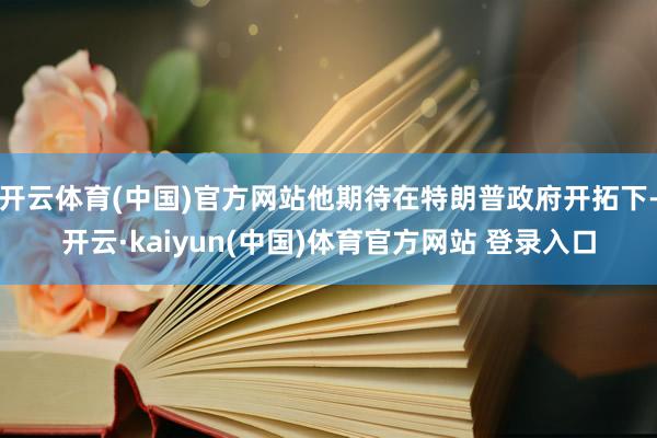 开云体育(中国)官方网站他期待在特朗普政府开拓下-开云·kaiyun(中国)体育官方网站 登录入口