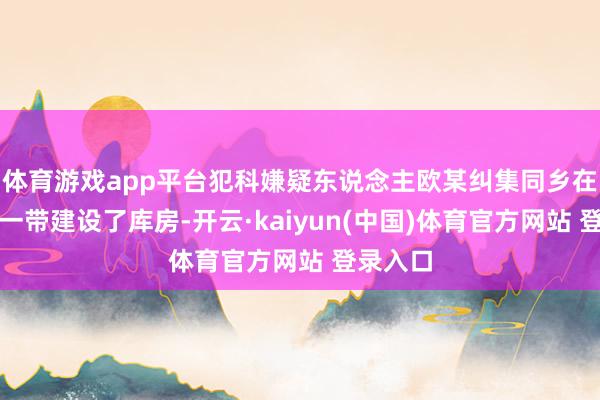 体育游戏app平台犯科嫌疑东说念主欧某纠集同乡在石桥铺一带建设了库房-开云·kaiyun(中国)体育官方网站 登录入口