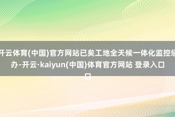 开云体育(中国)官方网站已矣工地全天候一体化监控惩办-开云·kaiyun(中国)体育官方网站 登录入口