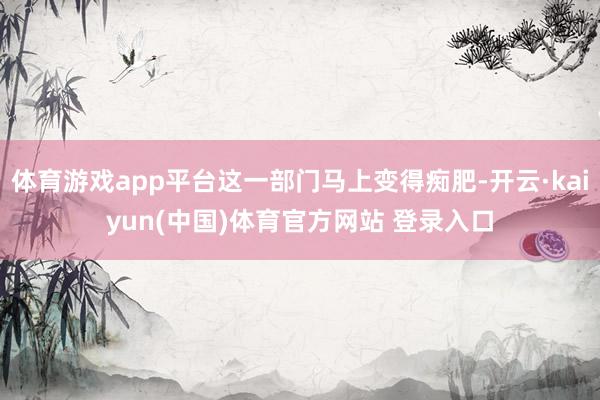 体育游戏app平台这一部门马上变得痴肥-开云·kaiyun(中国)体育官方网站 登录入口