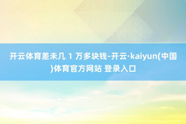 开云体育差未几 1 万多块钱-开云·kaiyun(中国)体育官方网站 登录入口