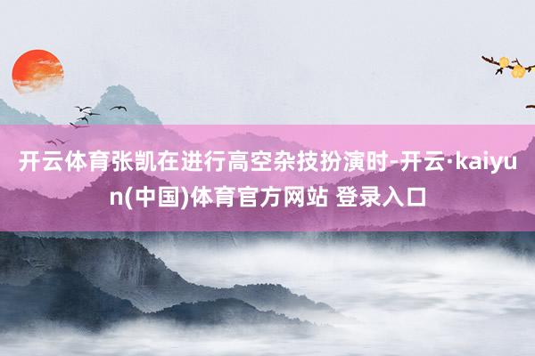 开云体育张凯在进行高空杂技扮演时-开云·kaiyun(中国)体育官方网站 登录入口