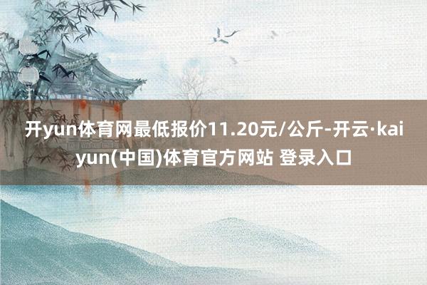 开yun体育网最低报价11.20元/公斤-开云·kaiyun(中国)体育官方网站 登录入口